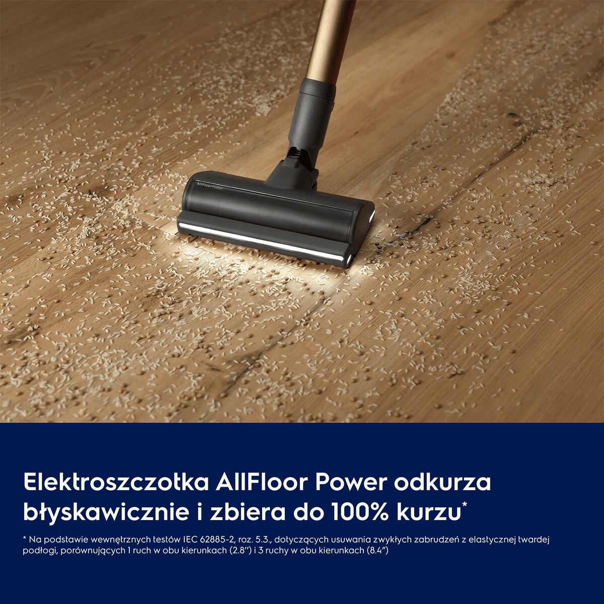 Elektroszczotka AllFloor Power odkurza błyskawicznie i zbiera do 100% kurzu*     * Na podstawie wewnętrznych testów IEC 62885-2, roz. 5.3., dotyczących usuwania zwykłych zabrudzeń z elastycznej twardej podłogi, porównujących 1 ruch w obu kierunkach (2.8’’) i 3 ruchy w obu kierunkach (8.4”).