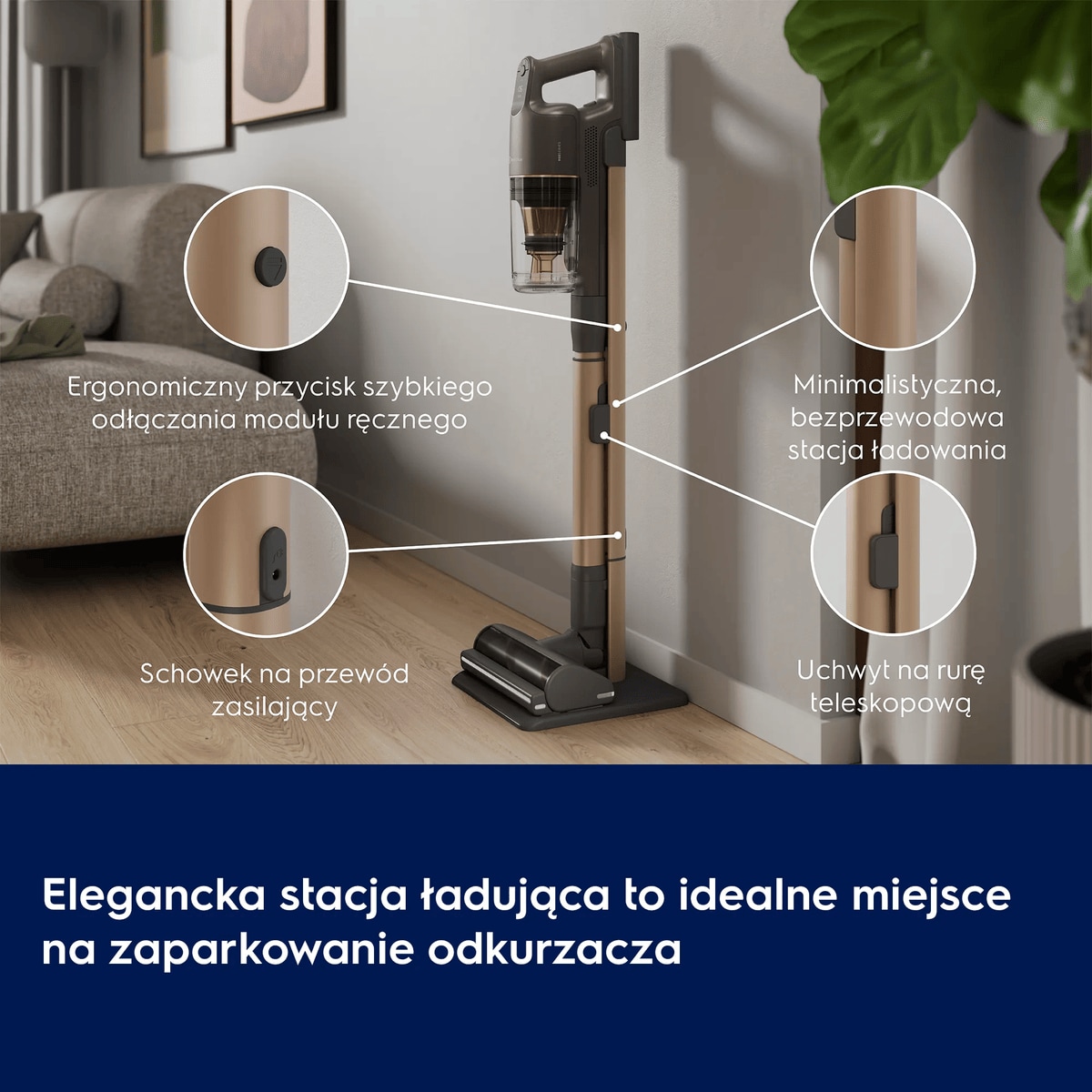 Elegancka stacja ładująca to idealne miejsce na zaparkowanie odkurzacza      Wąski przycisk szybkiego odłączania modułu ręcznego Schowek na przewód zasilający Minimalistyczna, bezprzewodowa stacja ładowania Uchwyt na rurę teleskopową